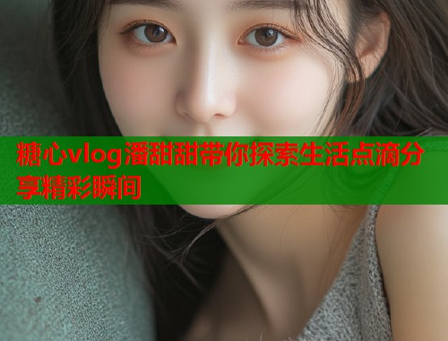 糖心vlog潘甜甜带你探索生活点滴分享精彩瞬间