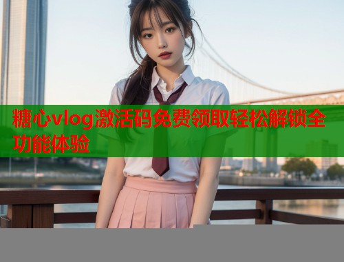 糖心vlog激活码免费领取轻松解锁全功能体验