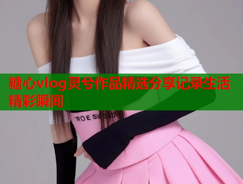 糖心vlog灵兮作品精选分享记录生活精彩瞬间