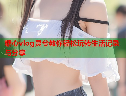 糖心vlog灵兮教你轻松玩转生活记录与分享