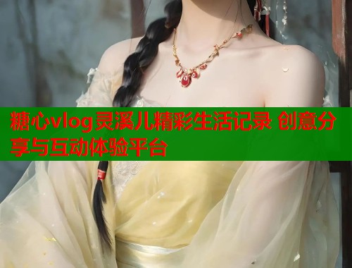糖心vlog灵溪儿精彩生活记录 创意分享与互动体验平台