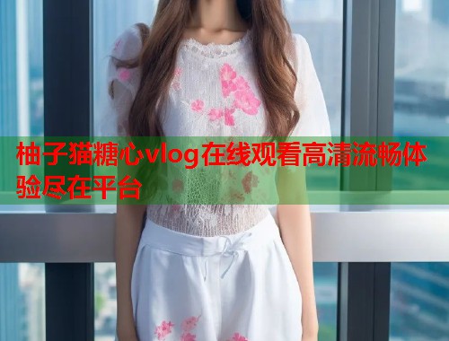 柚子猫糖心vlog在线观看高清流畅体验尽在平台