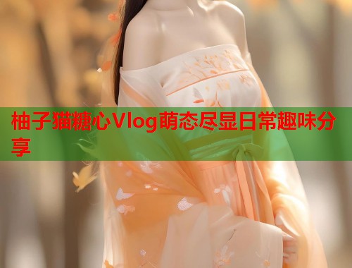 柚子猫糖心Vlog萌态尽显日常趣味分享