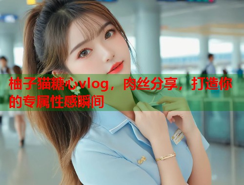 柚子猫糖心vlog，肉丝分享，打造你的专属性感瞬间