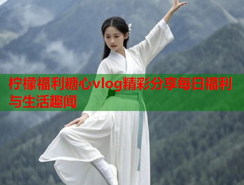 柠檬福利糖心vlog精彩分享每日福利与生活趣闻