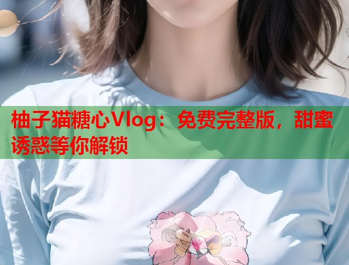 柚子猫糖心Vlog：免费完整版，甜蜜诱惑等你解锁