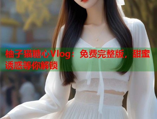 柚子猫糖心Vlog：免费完整版，甜蜜诱惑等你解锁