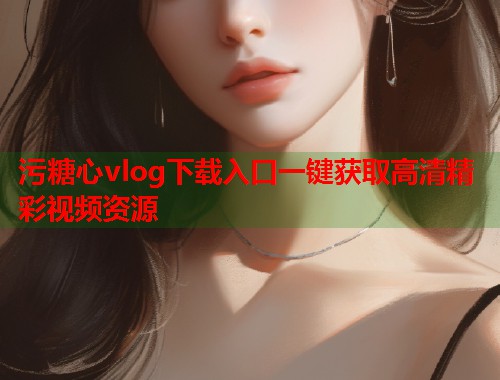 污糖心vlog下载入口一键获取高清精彩视频资源