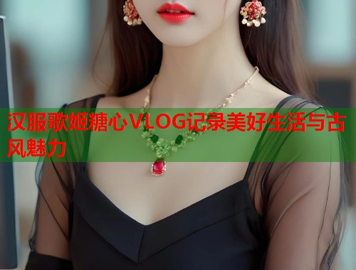 汉服歌姬糖心VLOG记录美好生活与古风魅力
