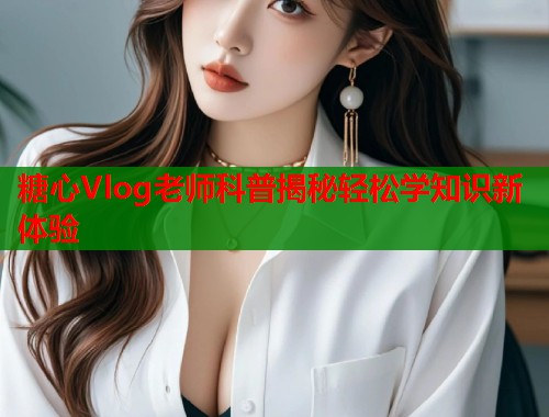 糖心Vlog老师科普揭秘轻松学知识新体验