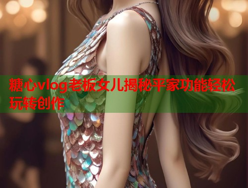 糖心vlog老板女儿揭秘平家功能轻松玩转创作