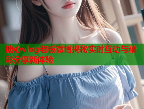 糖心vlog老板微博揭秘实时互动与精彩分享新体验