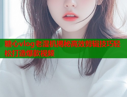 糖心vlog老湿机揭秘高效剪辑技巧轻松打造爆款视频