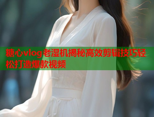 糖心vlog老湿机揭秘高效剪辑技巧轻松打造爆款视频