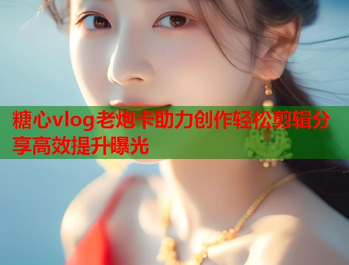 糖心vlog老炮卡助力创作轻松剪辑分享高效提升曝光