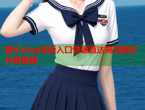 糖心vlog老版入口快速直达高清精彩内容推荐