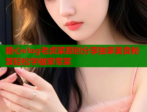 糖心vlog老虎菜原创分享独家美食秘笈轻松学做家常菜
