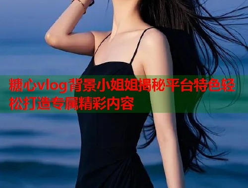 糖心vlog背景小姐姐揭秘平台特色轻松打造专属精彩内容