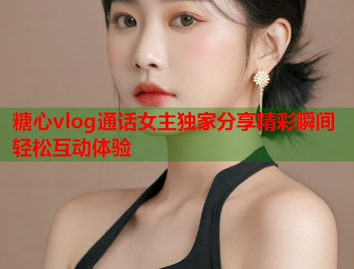 糖心vlog通话女主独家分享精彩瞬间轻松互动体验