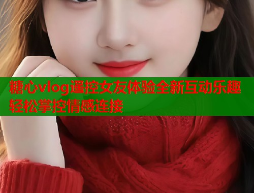 糖心vlog遥控女友体验全新互动乐趣轻松掌控情感连接