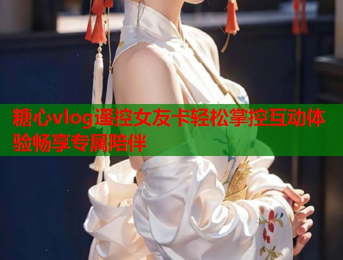 糖心vlog遥控女友卡轻松掌控互动体验畅享专属陪伴