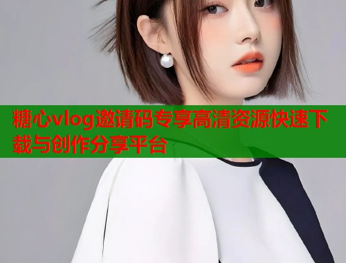 糖心vlog邀请码专享高清资源快速下载与创作分享平台