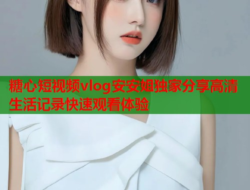 糖心短视频vlog安安姐独家分享高清生活记录快速观看体验