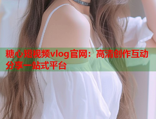 糖心短视频vlog官网：高清创作互动分享一站式平台