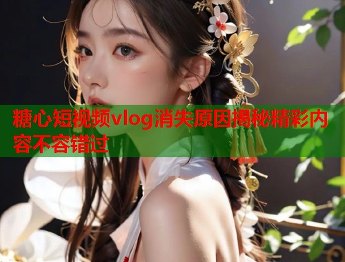 糖心短视频vlog消失原因揭秘精彩内容不容错过