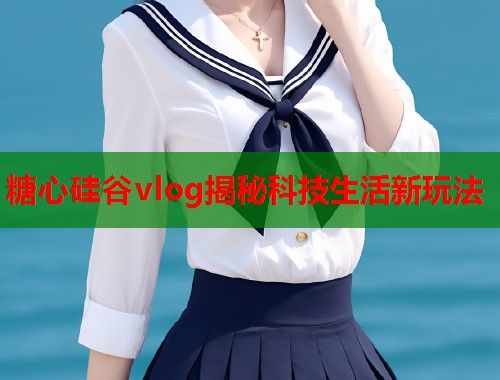 糖心硅谷vlog揭秘科技生活新玩法