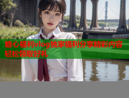 糖心福利vlog独家福利分享精彩内容轻松领取好礼