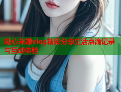 糖心米娜vlog精彩分享生活点滴记录与互动体验