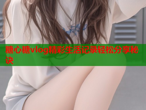 糖心糖vlog精彩生活记录轻松分享秘诀