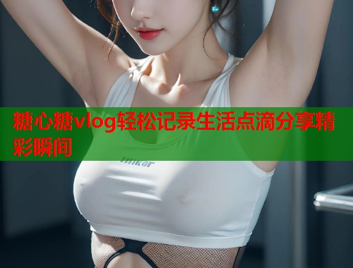 糖心糖vlog轻松记录生活点滴分享精彩瞬间