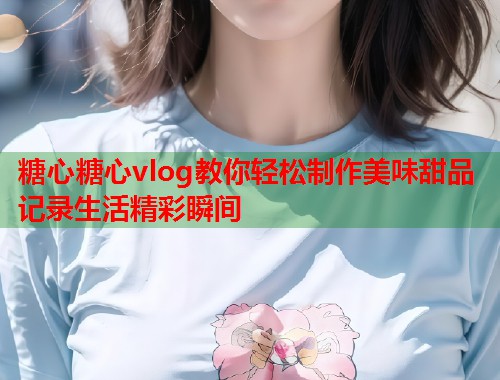糖心糖心vlog教你轻松制作美味甜品记录生活精彩瞬间