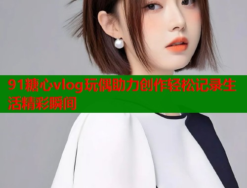91糖心vlog玩偶助力创作轻松记录生活精彩瞬间