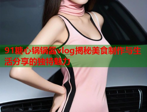 91糖心锅锅酱vlog揭秘美食制作与生活分享的独特魅力