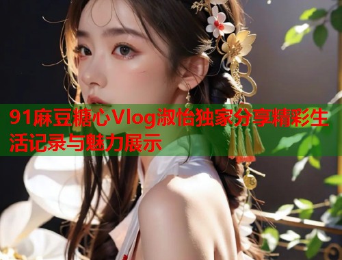 91麻豆糖心Vlog淑怡独家分享精彩生活记录与魅力展示