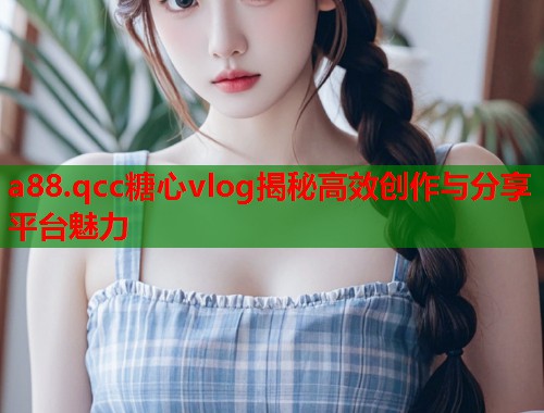 a88.qcc糖心vlog揭秘高效创作与分享平台魅力