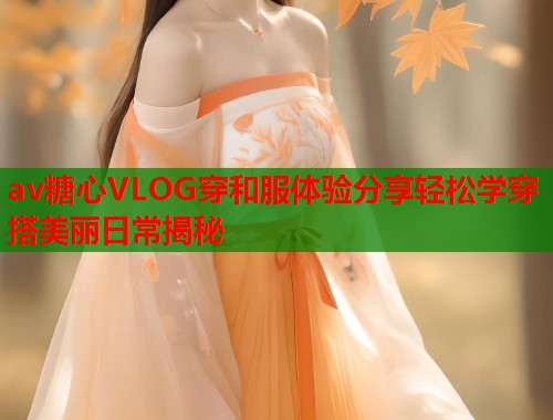 av糖心VLOG穿和服体验分享轻松学穿搭美丽日常揭秘