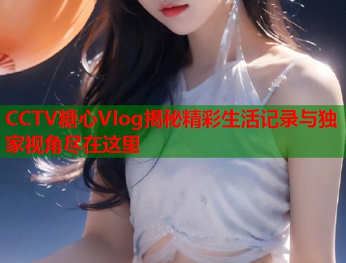 CCTV糖心Vlog揭秘精彩生活记录与独家视角尽在这里