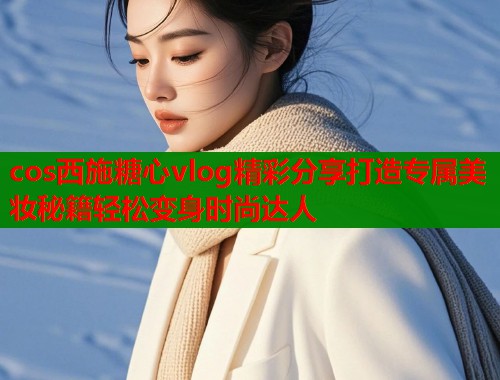 cos西施糖心vlog精彩分享打造专属美妆秘籍轻松变身时尚达人