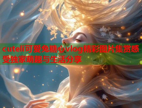 cuteli可爱兔糖心vlog精彩图片集赏感受独家萌趣与生活分享