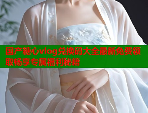 国产糖心vlog兑换码大全最新免费领取畅享专属福利秘籍