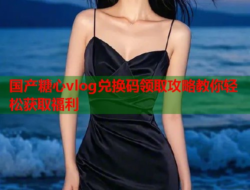 国产糖心vlog兑换码领取攻略教你轻松获取福利