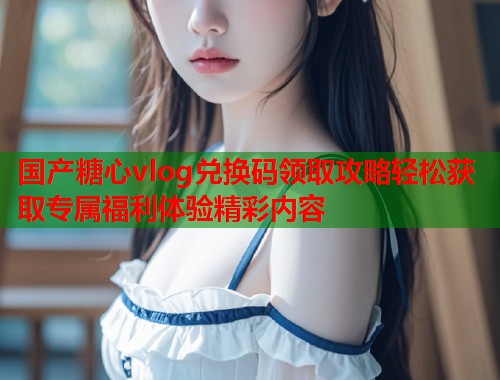 国产糖心vlog兑换码领取攻略轻松获取专属福利体验精彩内容