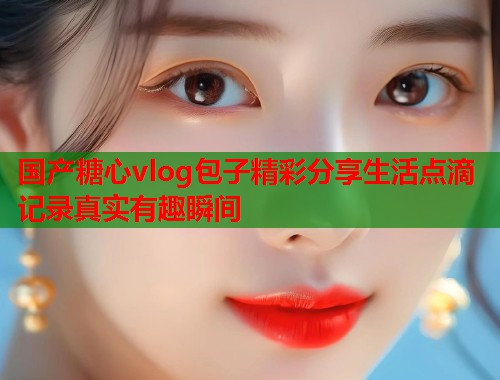 国产糖心vlog包子精彩分享生活点滴记录真实有趣瞬间