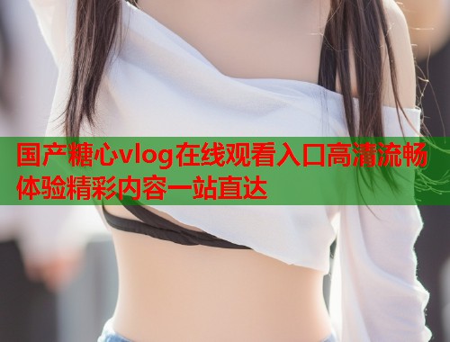 国产糖心vlog在线观看入口高清流畅体验精彩内容一站直达