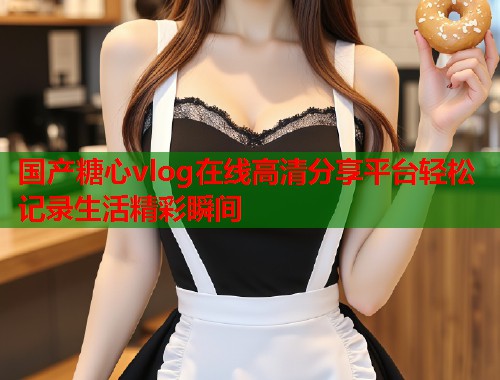 国产糖心vlog在线高清分享平台轻松记录生活精彩瞬间