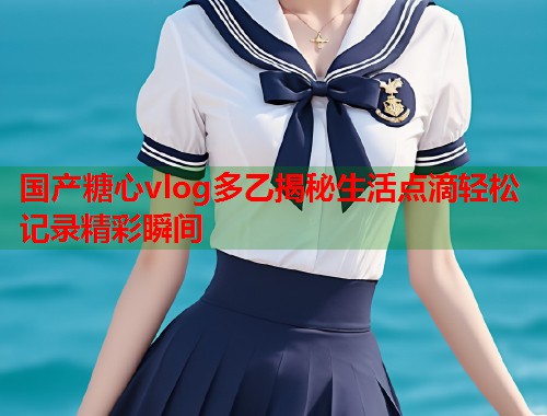 国产糖心vlog多乙揭秘生活点滴轻松记录精彩瞬间
